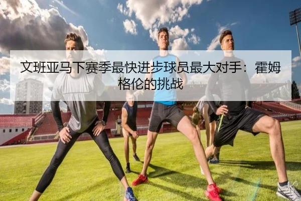 文班亚马下赛季最快进步球员最大对手：霍姆格伦的挑战